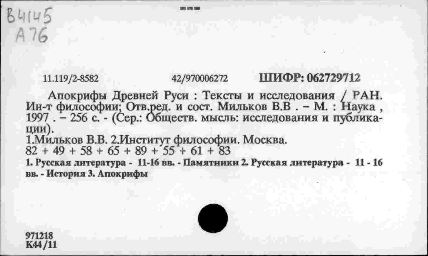 ﻿А 76
11.119/2-8582	42/970006272 ШИФР: 062729712
Апокрифы Древней Руси : Тексты и исследования / РАН. Ин-т философии; Отвщед. и сост. Мильков В.В . - М. : Наука , 1997 . - 256 с. - (Сер.: Обществ, мысль: исследования и публикации).
1.Мильков В.В. 2.Инсгитут философии. Москва.
82 + 49 + 58 + 65 + 89 + 55 + 61 +83
1. Русская литература ■ 11-16 вв. - Памятники 2. Русская литература - 11-16 вв. - История 3. Апокрифы
971218
К44/11